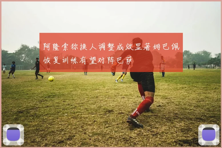 阿隆索称换人调整成效显著姆巴佩恢复训练有望对阵巴萨