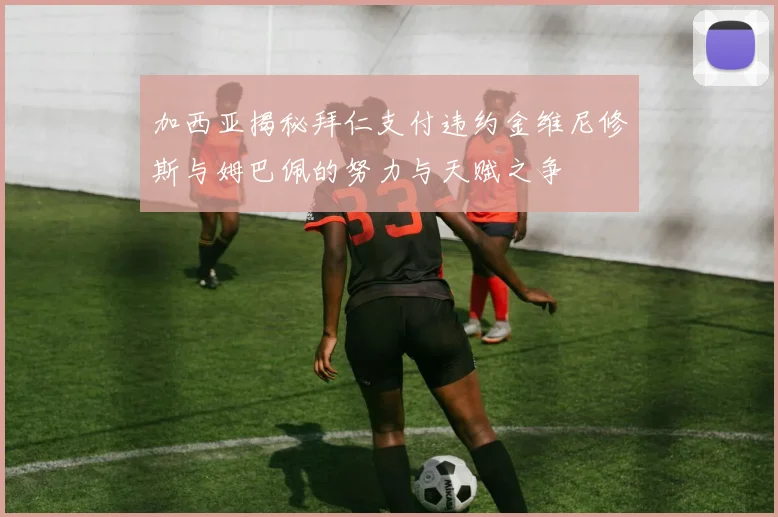 加西亚揭秘拜仁支付违约金维尼修斯与姆巴佩的努力与天赋之争