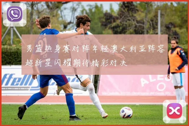 男篮热身赛对阵年轻澳大利亚阵容超新星闪耀期待精彩对决