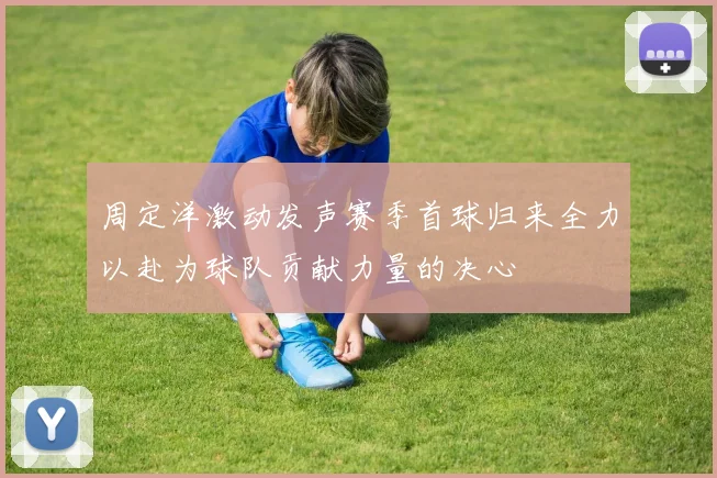 周定洋激动发声赛季首球归来全力以赴为球队贡献力量的决心