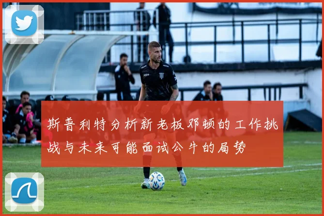 斯普利特分析新老板邓顿的工作挑战与未来可能面试公牛的局势