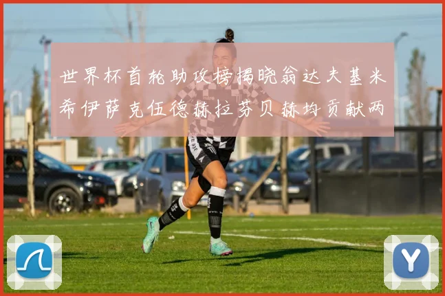 世界杯首轮助攻榜揭晓翁达夫基米希伊萨克伍德赫拉芬贝赫均贡献两次助攻