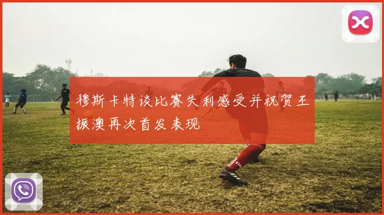 穆斯卡特谈比赛失利感受并祝贺王振澳再次首发表现