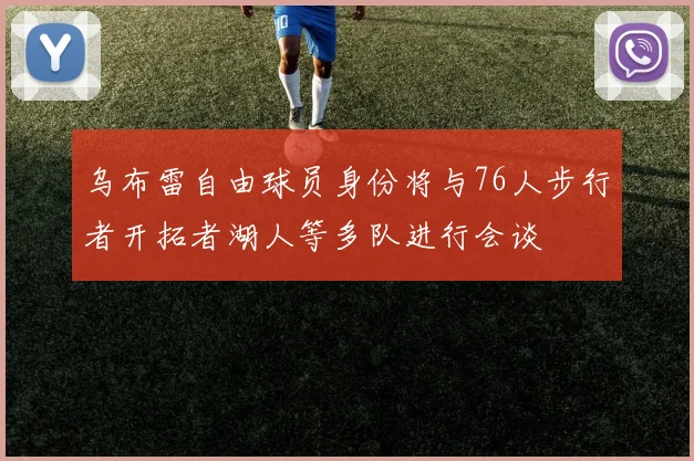 乌布雷自由球员身份将与76人步行者开拓者湖人等多队进行会谈