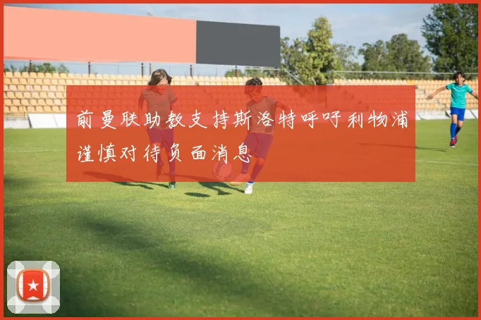 前曼联助教支持斯洛特呼吁利物浦谨慎对待负面消息