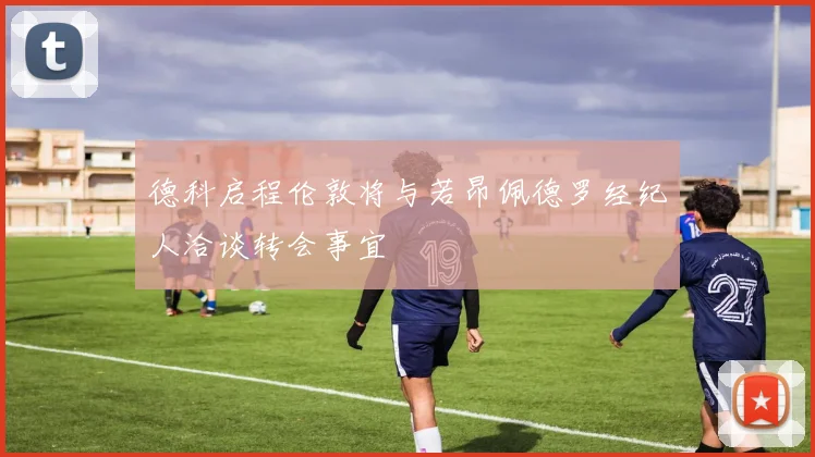 德科启程伦敦将与若昂佩德罗经纪人洽谈转会事宜