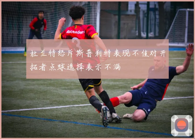 杜兰特怒斥斯普利特表现不佳对开拓者点球选择表示不满