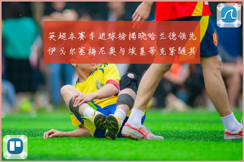 英超本赛季进球榜揭晓哈兰德领先伊戈尔塞梅尼奥与埃基蒂克紧随其后