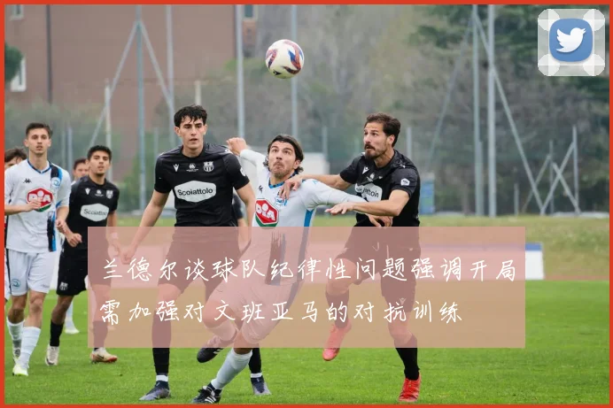兰德尔谈球队纪律性问题强调开局需加强对文班亚马的对抗训练