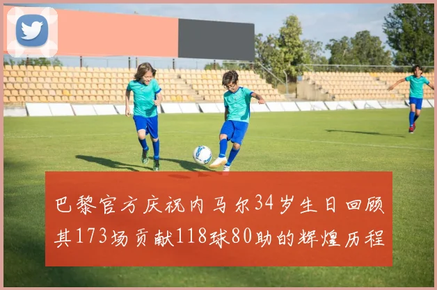 巴黎官方庆祝内马尔34岁生日回顾其173场贡献118球80助的辉煌历程