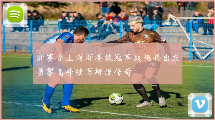 新赛季上海海港披冠军战袍再出发勇攀高峰续写辉煌传奇