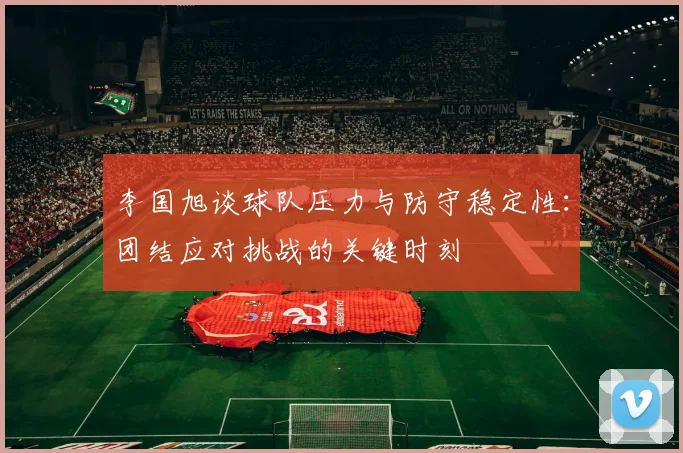 李国旭谈球队压力与防守稳定性：团结应对挑战的关键时刻