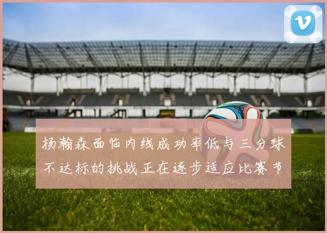 杨瀚森面临内线成功率低与三分球不达标的挑战正在逐步适应比赛节奏