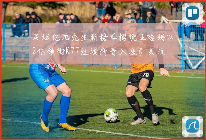 足坛亿元先生新榜单揭晓亚哈姆以2亿领衔K77杜埃新晋入选引关注