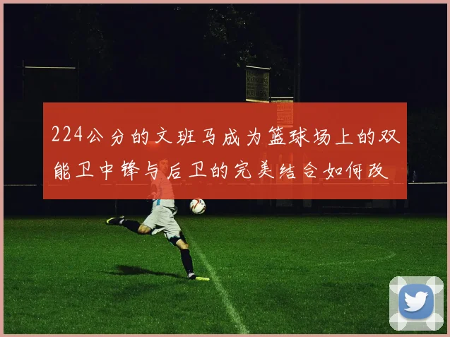 224公分的文班马成为篮球场上的双能卫中锋与后卫的完美结合如何改变比赛格局
