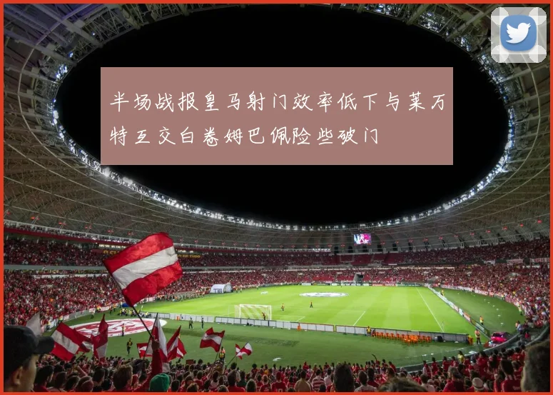 半场战报皇马射门效率低下与莱万特互交白卷姆巴佩险些破门
