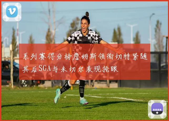 系列赛得分榜詹姆斯领衔切特紧随其后SGA与米切尔表现抢眼