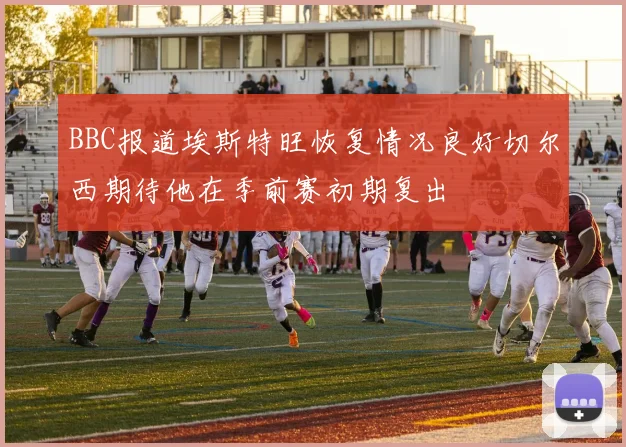 BBC报道埃斯特旺恢复情况良好切尔西期待他在季前赛初期复出