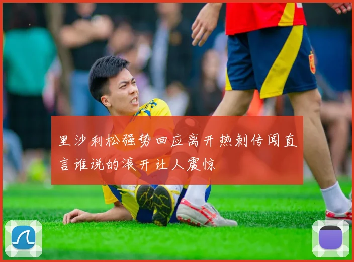 里沙利松强势回应离开热刺传闻直言谁说的滚开让人震惊