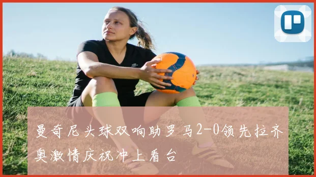 曼奇尼头球双响助罗马2-0领先拉齐奥激情庆祝冲上看台